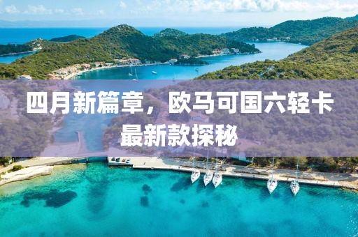 四月新篇章，欧马可国六轻卡最新款探秘