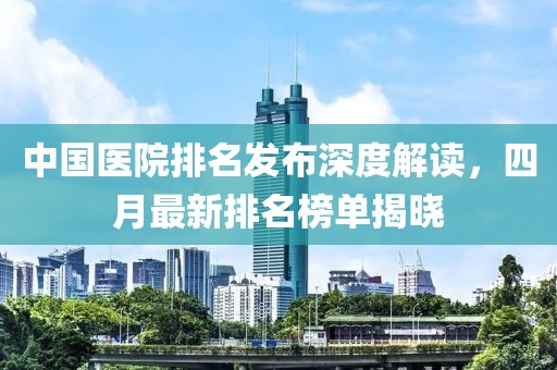 中国医院排名发布深度解读，四月最新排名榜单揭晓