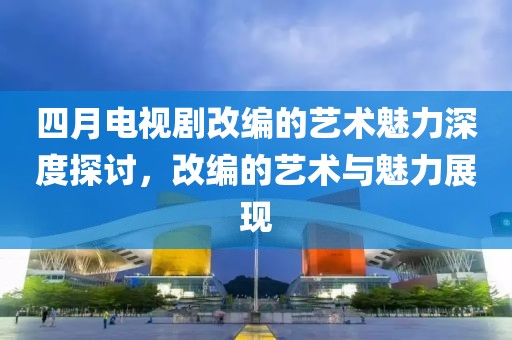 四月电视剧改编的艺术魅力深度探讨，改编的艺术与魅力展现