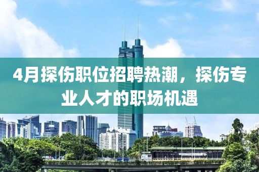 4月探伤职位招聘热潮，探伤专业人才的职场机遇