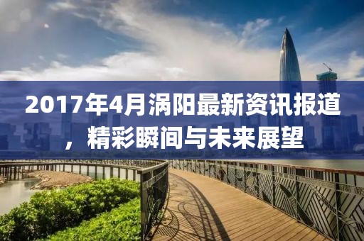 2017年4月涡阳最新资讯报道，精彩瞬间与未来展望