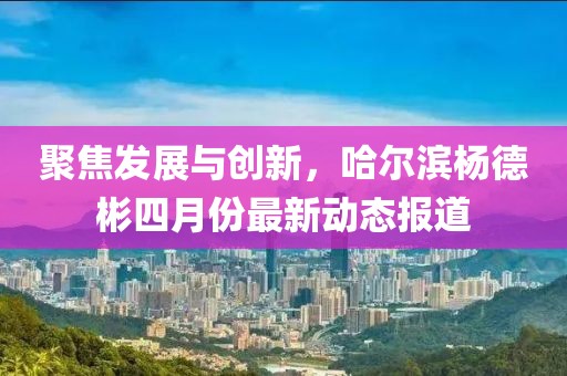 聚焦发展与创新，哈尔滨杨德彬四月份最新动态报道