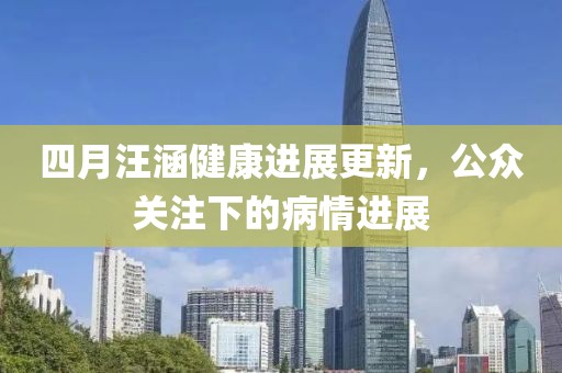 四月汪涵健康进展更新，公众关注下的病情进展