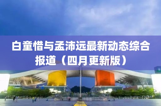 白童惜与孟沛远最新动态综合报道（四月更新版）