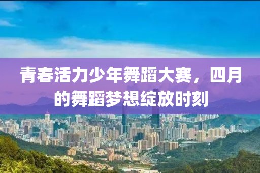 青春活力少年舞蹈大赛，四月的舞蹈梦想绽放时刻