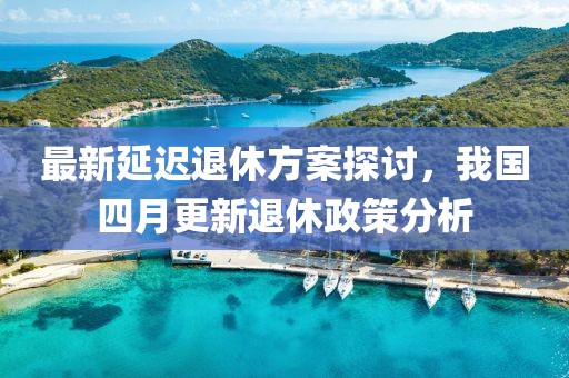最新延迟退休方案探讨，我国四月更新退休政策分析