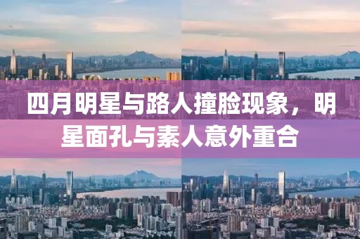 四月明星与路人撞脸现象，明星面孔与素人意外重合