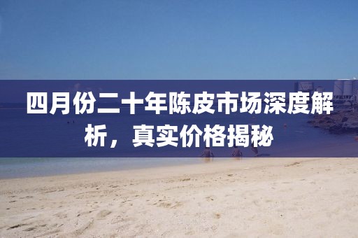 四月份二十年陈皮市场深度解析，真实价格揭秘