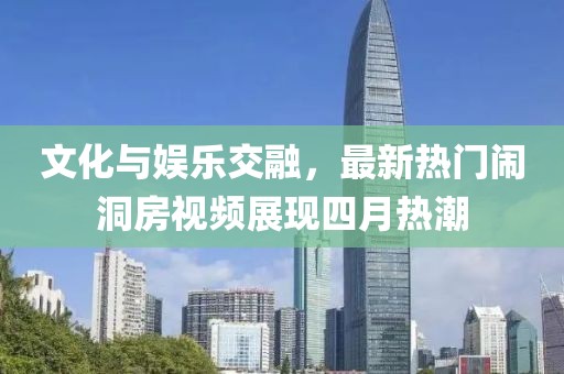 文化与娱乐交融，最新热门闹洞房视频展现四月热潮