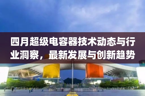 四月超级电容器技术动态与行业洞察，最新发展与创新趋势