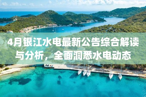 4月银江水电最新公告综合解读与分析，全面洞悉水电动态