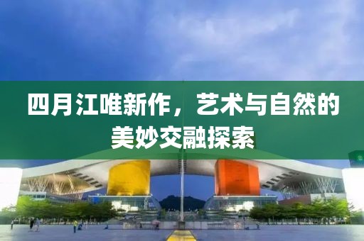 四月江唯新作，艺术与自然的美妙交融探索