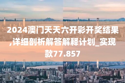 2024澳门天天六开彩开奖结果,详细剖析解答解释计划_实现款77.857