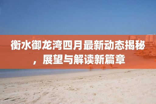 衡水御龙湾四月最新动态揭秘，展望与解读新篇章