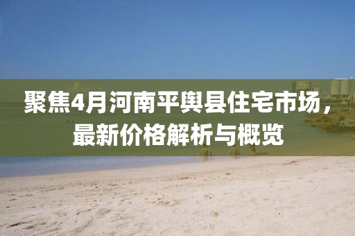聚焦4月河南平舆县住宅市场，最新价格解析与概览