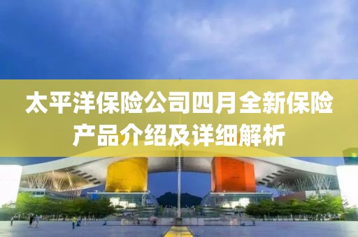 太平洋保险公司四月全新保险产品介绍及详细解析