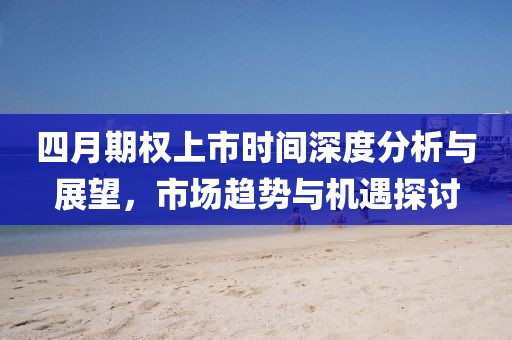 四月期权上市时间深度分析与展望，市场趋势与机遇探讨