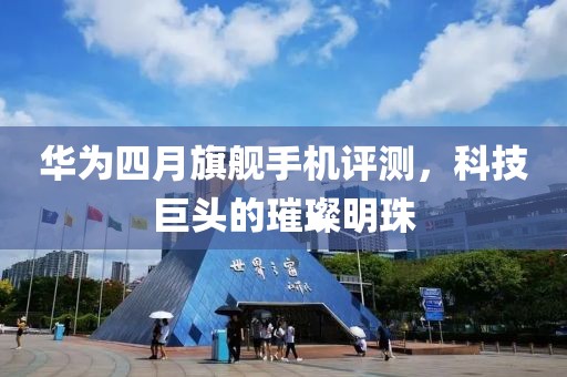 华为四月旗舰手机评测，科技巨头的璀璨明珠