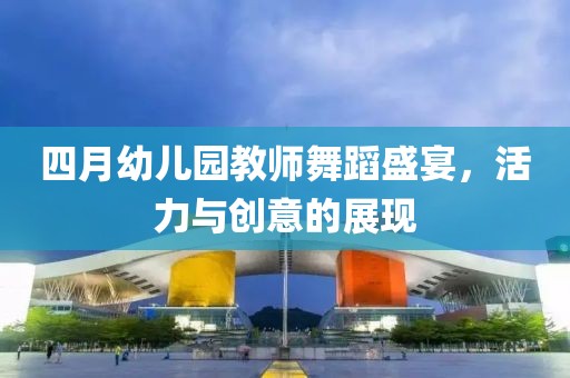 四月幼儿园教师舞蹈盛宴，活力与创意的展现