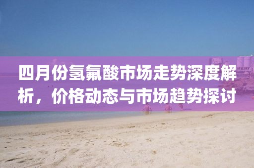 四月份氢氟酸市场走势深度解析，价格动态与市场趋势探讨