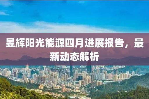 昱辉阳光能源四月进展报告，最新动态解析
