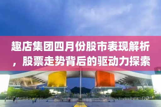 趣店集团四月份股市表现解析，股票走势背后的驱动力探索
