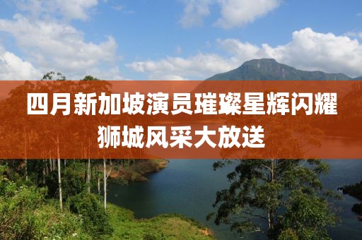 四月新加坡演员璀璨星辉闪耀狮城风采大放送