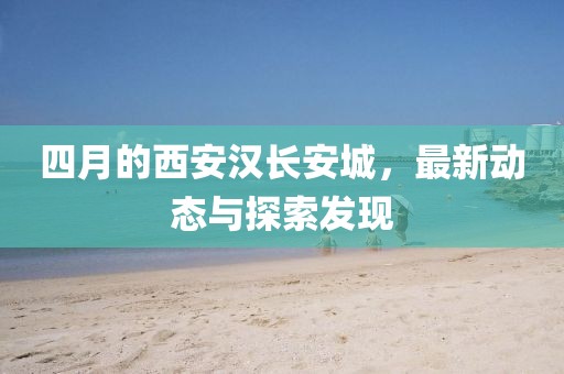 四月的西安汉长安城，最新动态与探索发现