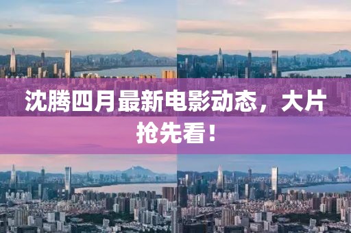 沈腾四月最新电影动态，大片抢先看！
