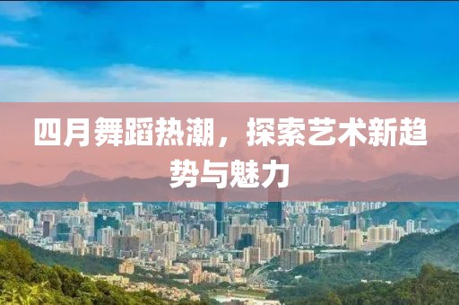 四月舞蹈热潮，探索艺术新趋势与魅力