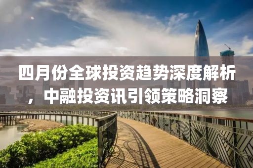四月份全球投资趋势深度解析，中融投资讯引领策略洞察
