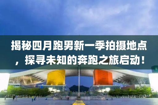 揭秘四月跑男新一季拍摄地点，探寻未知的奔跑之旅启动！