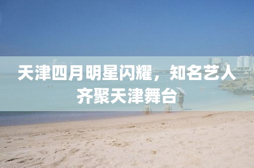 天津四月明星闪耀，知名艺人齐聚天津舞台