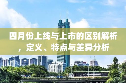 四月份上线与上市的区别解析，定义、特点与差异分析