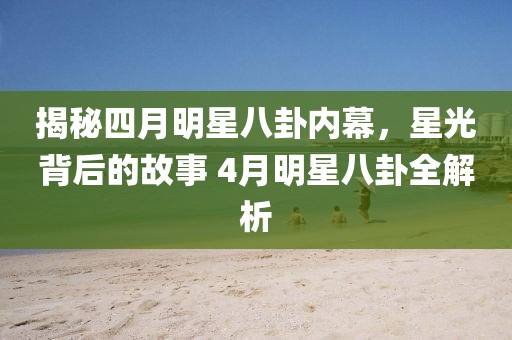 揭秘四月明星八卦内幕，星光背后的故事 4月明星八卦全解析