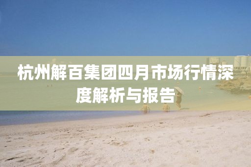 杭州解百集团四月市场行情深度解析与报告