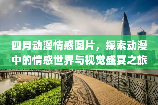 四月动漫情感图片，探索动漫中的情感世界与视觉盛宴之旅