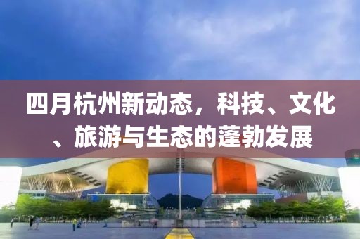 四月杭州新动态，科技、文化、旅游与生态的蓬勃发展