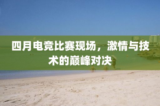 四月电竞比赛现场，激情与技术的巅峰对决