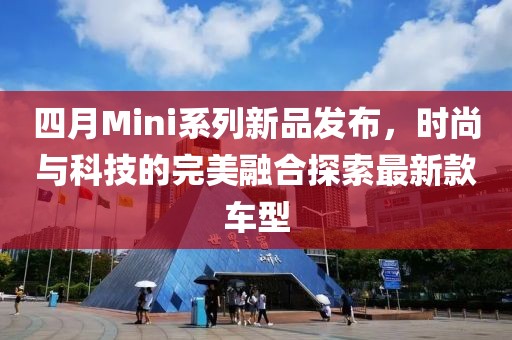 四月Mini系列新品发布，时尚与科技的完美融合探索最新款车型