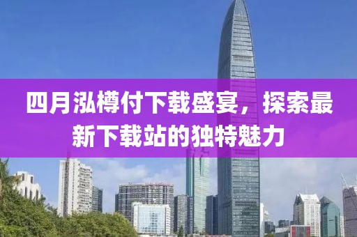 四月泓樽付下载盛宴，探索最新下载站的独特魅力