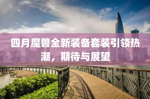 四月魔兽全新装备套装引领热潮，期待与展望