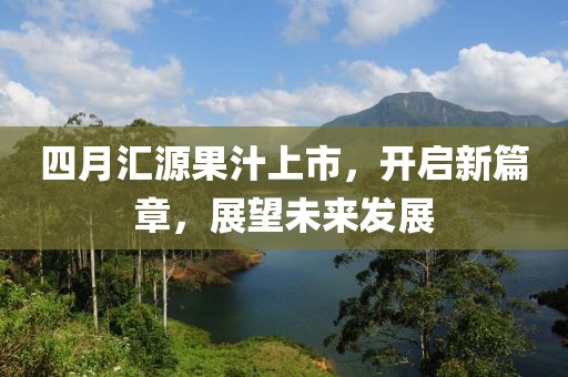 四月汇源果汁上市，开启新篇章，展望未来发展