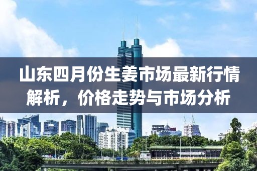 山东四月份生姜市场最新行情解析，价格走势与市场分析