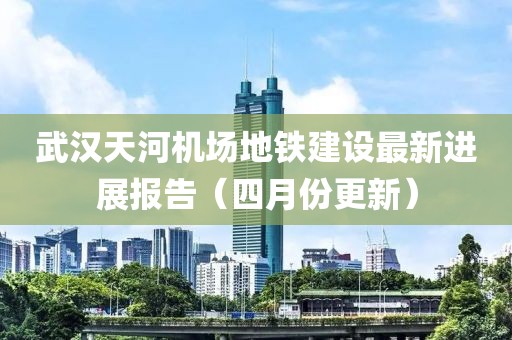 武汉天河机场地铁建设最新进展报告（四月份更新）