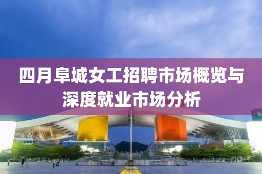 四月阜城女工招聘市场概览与深度就业市场分析