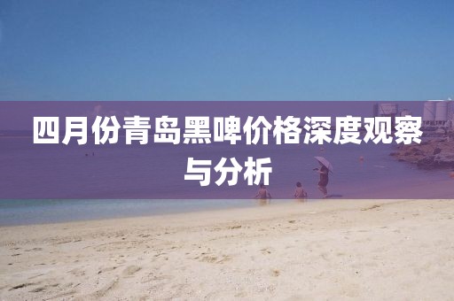 四月份青岛黑啤价格深度观察与分析