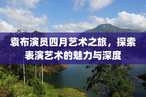袁布演员四月艺术之旅，探索表演艺术的魅力与深度