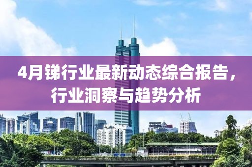 4月锑行业最新动态综合报告，行业洞察与趋势分析