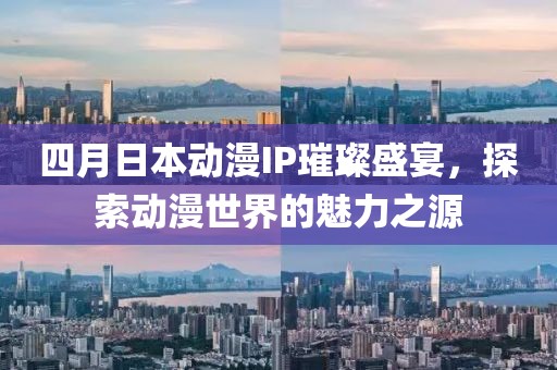 四月日本动漫IP璀璨盛宴，探索动漫世界的魅力之源